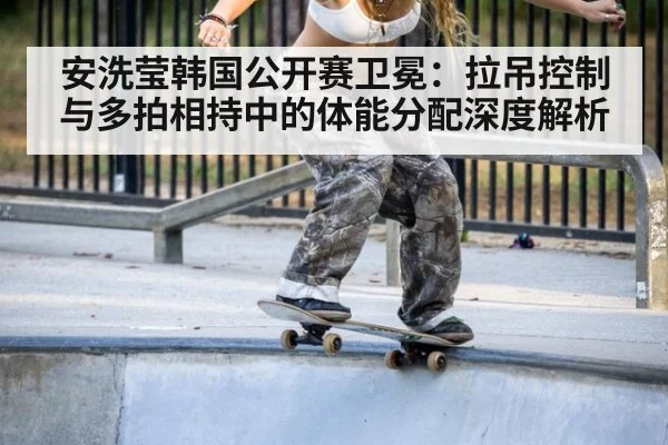 安洗莹韩国公开赛卫冕：拉吊控制与多拍相持中的体能分配深度解析