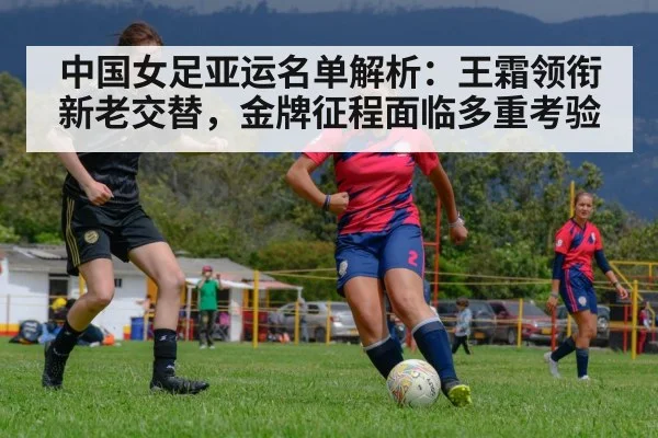 中国女足亚运名单解析:王霜领衔新老交替,金牌征程面临多重考验